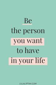 Be the person you want to have in your life quote